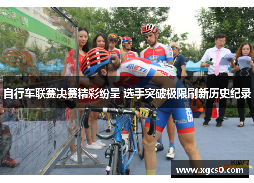 自行车联赛决赛精彩纷呈 选手突破极限刷新历史纪录